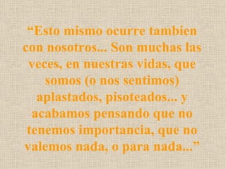 “Esto mismo ocurre tambien
con nosotros... Son muchas las
 veces, en nuestras vidas, que
    somos (o nos sentimos)
   aplastados, pisoteados... y
  acabamos pensando que no
 tenemos importancia, que no
valemos nada, o para nada...”
 