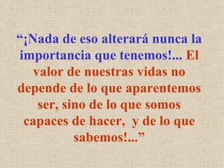 “¡Nada de eso alterará nunca la
importancia que tenemos!... El
   valor de nuestras vidas no
depende de lo que aparentemos
    ser, sino de lo que somos
 capaces de hacer, y de lo que
           sabemos!...”
 