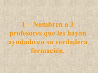 1 – Nombren a 3
profesores que les hayan
ayudado en su verdadera
       formación.
 