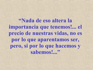 “ Nada de eso altera la importancia que tenemos!... el precio de nuestras vidas, no es por lo que aparentamos ser, pero, si por lo que hacemos y sabemos!...” 