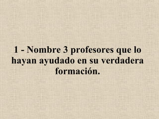 1 - Nombre 3 profesores que lo hayan ayudado en su verdadera formación. 