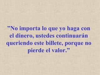 ” No importa lo que yo haga con el dinero, ustedes continuarán queriendo este billete, porque no pierde el valor.” 