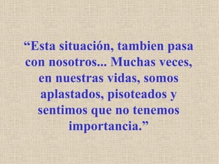 “ Esta situación, tambien pasa con nosotros... Muchas veces, en nuestras vidas, somos aplastados, pisoteados y sentimos que no tenemos importancia.” 
