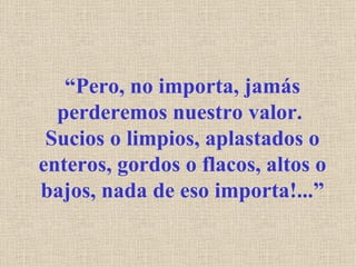 “ Pero, no importa, jamás perderemos nuestro valor.  Sucios o limpios, aplastados o enteros, gordos o flacos, altos o bajos, nada de eso importa!...” 