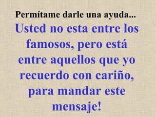Permítame darle una ayuda...  Usted no esta entre los famosos, pero está entre aquellos que yo recuerdo con cariño, para mandar este mensaje! 