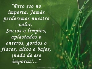“ Pero eso no importa. Jamás perderemos nuestro valor.  Sucios o limpios, aplastados o enteros, gordos o flacos, altos o bajos, ¡nada de eso importa!...” Ayúdame a compartir 