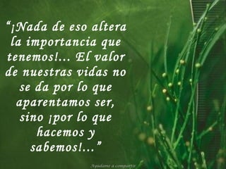 “ ¡Nada de eso altera la importancia que tenemos!... El valor de nuestras vidas no se da por lo que aparentamos ser, sino ¡por lo que hacemos y sabemos!...” Ayúdame a compartir 