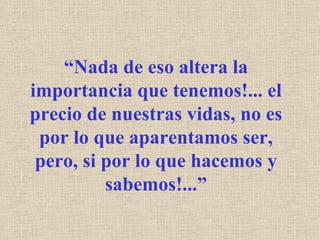“ Nada de eso altera la importancia que tenemos!... el precio de nuestras vidas, no es por lo que aparentamos ser, pero, si por lo que hacemos y sabemos!...” 