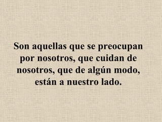 Son aquellas que se preocupan por nosotros, que cuidan de nosotros, que de algún modo, están a nuestro lado. 