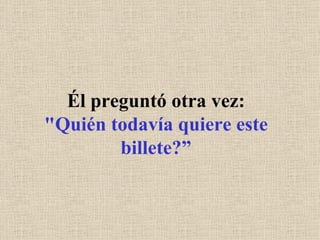 Él preguntó otra vez: "Quién todavía quiere este billete?” 
