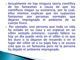    Actualmente no hay ninguna teoría científica
    de los fantasmas a causa de que los
    científicos niegan su existencia, por lo cual,
    ellos mismos explican que los supuestos
    fantasmas son personas normales que
    dejaron impregnado el ambiente de su
    cuerpo físico.
    Por ejemplo, una persona que toda su vida
    ha estado en su casa y en especial en un
    sillón sentado entonces, cuando fallece su
    hija un día puede verlo en el sillón si es que
    les duro o lo dejaron de recuerdo o en el
    lugar del sillón ve a su papa hay y se asusta
    cree que es un fantasma pero no la persona
    ha dejado el ambiente impregnado.
 