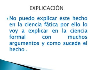  No puedo explicar este hecho
 en la ciencia fática por ello lo
 voy a explicar en la ciencia
 formal       con       muchos
 argumentos y como sucede el
 hecho .
 