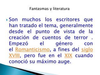 Fantasmas y literatura

 Son  muchos los escritores que
 han tratado el tema, generalmente
 desde el punto de vista de la
 creación de cuentos de terror .
 Empezó       el    género     con
 el Romanticismo, a fines del siglo
 XVIII, pero fue en el XIX cuando
 conoció su máximo auge.
 
