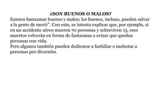 ¿SON BUENOS O MALOS?
Existen fantasmas buenos y malos; los buenos, incluso, pueden salvar
a la gente de morir". Con esto, se intenta explicar que, por ejemplo, si
en un accidente aéreo mueren 70 personas y sobreviven 15, esos
muertos volverán en forma de fantasmas a avisar que quedan
personas con vida.
Pero algunos también pueden dedicarse a fastidiar o molestar a
personas por diversión.
 