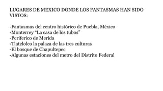 LUGARES DE MEXICO DONDE LOS FANTASMAS HAN SIDO
VISTOS:
-Fantasmas del centro histórico de Puebla, México
-Monterrey “La casa de los tubos”
-Periferico de Merida
-Tlatelolco la palaza de las tres culturas
-El bosque de Chapultepec
-Algunas estaciones del metro del Distrito Federal
 