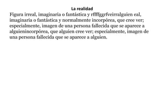 La realidad
Figura irreal, imaginaria o fantástica y rffffggrfveirralguien eal,
imaginaria o fantástica y normalmente incorpórea, que cree ver;
especialmente, imagen de una persona fallecida que se aparece a
alguienincorpórea, que alguien cree ver; especialmente, imagen de
una persona fallecida que se aparece a alguien.
 