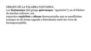 ORIGEN DE LA PALABRA FANTASMA:
Los fantasmas (del griego φάντασμα, "aparición"), en el folclore
de muchas culturas, son
supuestos espíritus o almas desencarnadas que se manifiestan
(aunque no de forma sagrada o hierofanía) entre los vivos de
formaperceptible.
 
