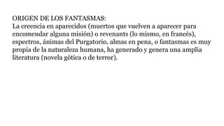 ORIGEN DE LOS FANTASMAS:
La creencia en aparecidos (muertos que vuelven a aparecer para
encomendar alguna misión) o revenants (lo mismo, en francés),
espectros, ánimas del Purgatorio, almas en pena, o fantasmas es muy
propia de la naturaleza humana, ha generado y genera una amplia
literatura (novela gótica o de terror).
 