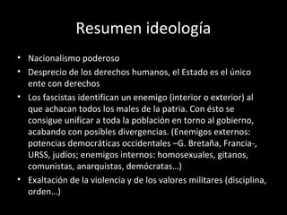 Resumen ideología
• Nacionalismo poderoso
• Desprecio de los derechos humanos, el Estado es el único
ente con derechos
• Los fascistas identifican un enemigo (interior o exterior) al
que achacan todos los males de la patria. Con ésto se
consigue unificar a toda la población en torno al gobierno,
acabando con posibles divergencias. (Enemigos externos:
potencias democráticas occidentales –G. Bretaña, Francia-,
URSS, judíos; enemigos internos: homosexuales, gitanos,
comunistas, anarquistas, demócratas…)
• Exaltación de la violencia y de los valores militares (disciplina,
orden…)
 