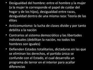 • Desigualdad del hombre: entre el hombre y la mujer
(a la mujer le corresponde el papel de cuidar del
hogar y de los hijos), desigualdad entre razas,
desigualdad dentro de una misma raza: Teoría de las
élites
• Anticomunismo: la lucha de clases divide y por tanto
debilita a la nación
• Contrarios al sistema democrático y las libertades
individuales (debilitan la nación, no todos los
hombres son iguales)
• Defienden Estados totalitarios, dictaduras en las que
se eliminan los derechos, el partido único se
confunde con el Estado, el cual desarrolla un
programa de terror en el interior para acallar
diferencias
 