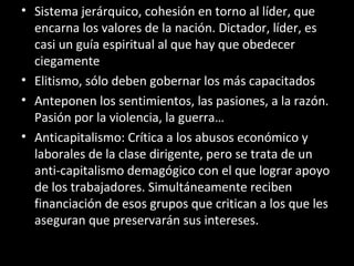 • Sistema jerárquico, cohesión en torno al líder, que
encarna los valores de la nación. Dictador, líder, es
casi un guía espiritual al que hay que obedecer
ciegamente
• Elitismo, sólo deben gobernar los más capacitados
• Anteponen los sentimientos, las pasiones, a la razón.
Pasión por la violencia, la guerra…
• Anticapitalismo: Crítica a los abusos económico y
laborales de la clase dirigente, pero se trata de un
anti-capitalismo demagógico con el que lograr apoyo
de los trabajadores. Simultáneamente reciben
financiación de esos grupos que critican a los que les
aseguran que preservarán sus intereses.
 