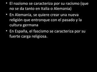• El nazismo se caracteriza por su racismo (que
no se da tanto en Italia o Alemania)
• En Alemania, se quiere crear una nueva
religión que entronque con el pasado y la
cultura germana
• En España, el fascismo se caracteriza por su
fuerte carga religiosa.
 