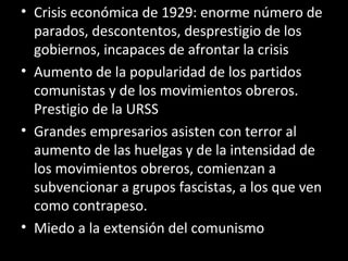 • Crisis económica de 1929: enorme número de
parados, descontentos, desprestigio de los
gobiernos, incapaces de afrontar la crisis
• Aumento de la popularidad de los partidos
comunistas y de los movimientos obreros.
Prestigio de la URSS
• Grandes empresarios asisten con terror al
aumento de las huelgas y de la intensidad de
los movimientos obreros, comienzan a
subvencionar a grupos fascistas, a los que ven
como contrapeso.
• Miedo a la extensión del comunismo
 