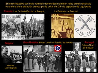 En otros estados con más tradición democrática también hubo brotes fascistas
fruto de la dura situación creada por la crisis del 29 y la agitación de izquierdas
Francia: Les Croix de Feu de La Rocque,

Bélgica:

Rexismo.
Leon Degrelle

Le Faisceau de Boucard

Gran Bretaña: British Union of Fascist de Mosley

Portugal:
Estado Novo
de Salazar

 