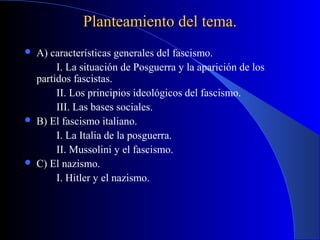 Planteamiento del tema.
   A) características generales del fascismo.
         I. La situación de Posguerra y la aparición de los
    partidos fascistas.
         II. Los principios ideológicos del fascismo.
         III. Las bases sociales.
   B) El fascismo italiano.
         I. La Italia de la posguerra.
         II. Mussolini y el fascismo.
   C) El nazismo.
         I. Hitler y el nazismo.
 