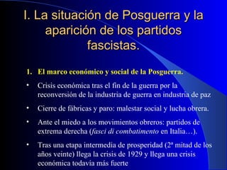 I. La situación de Posguerra y la
     aparición de los partidos
             fascistas.
1. El marco económico y social de la Posguerra.
•   Crisis económica tras el fin de la guerra por la
    reconversión de la industria de guerra en industria de paz
•   Cierre de fábricas y paro: malestar social y lucha obrera.
•   Ante el miedo a los movimientos obreros: partidos de
    extrema derecha (fasci di combatimento en Italia…).
•   Tras una etapa intermedia de prosperidad (2ª mitad de los
    años veinte) llega la crisis de 1929 y llega una crisis
    económica todavía más fuerte
 