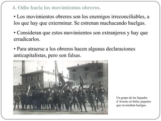 4. Odio hacia los movimientos obreros.
• Los movimientos obreros son los enemigos irreconciliables, a
los que hay que exterminar. Se estrenan machacando huelgas.
• Consideran que estos movimientos son extranjeros y hay que
erradicarlos.
• Para atraerse a los obreros hacen algunas declaraciones
anticapitalistas, pero son falsas.
Un grupo de las Squadre
d´Azione en Italia, piquetes
que reventaban huelgas.
 
