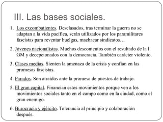III. Las bases sociales.
1. Los excombatientes. Desclasados, tras terminar la guerra no se
adaptan a la vida pacífica, serán utilizados por los paramilitares
fascistas para reventar huelgas, machacar sindicatos…
2. Jóvenes nacionalistas. Muchos descontentos con el resultado de la I
GM y decepcionados con la democracia. También carácter violento.
3. Clases medias. Sienten la amenaza de la crisis y confían en las
promesas fascistas.
4. Parados. Son atraídos ante la promesa de puestos de trabajo.
5. El gran capital. Financian estos movimientos porque ven a los
movimientos sociales tanto en el campo como en la ciudad, como el
gran enemigo.
6. Burocracia y ejército. Tolerancia al principio y colaboración
después.
 