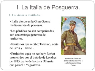 I. La Italia de Posguerra.
1. La victoria mutilada.
• Italia pierde en la Gran Guerra
medio millón de personas.
•Las pérdidas no son compensadas
con una entrega generosa de
territorios.
•Territorios que recibe: Trentino, norte
de Istria y Trieste...
•Territorios oque no recibe y fueron
prometidos por el tratado de Londres
de 1915: parte de la costa Dálmata
que pasará a Yugoslavia.
Gabriel D´Annunzio,
poeta italiano que llevó a
cabo la ocupación de
Fiume.
 
