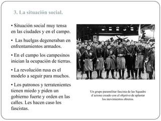 3. La situación social.
• Situación social muy tensa
en las ciudades y en el campo.
• Las huelgas degeneraban en
enfrentamientos armados.
• En el campo los campesinos
inician la ocupación de tierras.
• La revolución rusa es el
modelo a seguir para muchos.
• Los patronos y terratenientes
tienen miedo y piden un
gobierno fuerte y orden en las
calles. Les hacen caso los
fascistas.
Un grupo paramilitar fascista de las Squadre
d´azione creado con el objetivo de aplastar
los movimientos obreros.
 