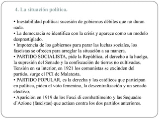 4. La situación política.
• Inestabilidad política: sucesión de gobiernos débiles que no duran
nada.
• La democracia se identifica con la crisis y aparece como un modelo
desprestigiado.
• Impotencia de los gobiernos para parar las luchas sociales, los
fascistas se ofrecen para arreglar la situación a su manera.
• PARTIDO SOCIALISTA, pide la República, el derecho a la huelga,
la supresión del Senado y la confiscación de tierras no cultivadas.
Tensión en su interior, en 1921 los comunistas se excinden del
partido, surge el PCI de Malatesta.
• PARTIDO POPULAR, es la derecha y los católicos que participan
en política, piden el voto femenino, la descentralización y un senado
electivo.
• Aparición en 1919 de los Fasci di combattimento y las Sequadre
d´Azione (fascistas) que actúan contra los dos partidos anteriores.
 
