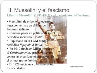 II. Mussolini y el fascismo.
1.Benito Mussolini (1883-1945) y el nacimiento del fascismo.
• Mussolini, de orígenes modestos,
llega convertirse en el líder del
fascismo italiano.
• Primeros pasos en política: dirige el
periódico socialista Avanti!.
• Expulsado en la I GM funda el
periódico Il popolo d´Italia.
• En 1919 funda en Milán los Fasci
di Combattimento, grupos violentos
contra las organizaciones obreras. Es
el primer grupo fascista.
• En 1920 inicia una ofensiva contra
los socialistas.
Benito Mussolini
 