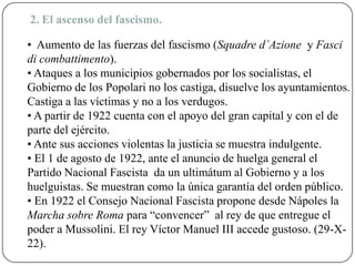 2. El ascenso del fascismo.
• Aumento de las fuerzas del fascismo (Squadre d´Azione y Fasci
di combattimento).
• Ataques a los municipios gobernados por los socialistas, el
Gobierno de los Popolari no los castiga, disuelve los ayuntamientos.
Castiga a las víctimas y no a los verdugos.
• A partir de 1922 cuenta con el apoyo del gran capital y con el de
parte del ejército.
• Ante sus acciones violentas la justicia se muestra indulgente.
• El 1 de agosto de 1922, ante el anuncio de huelga general el
Partido Nacional Fascista da un ultimátum al Gobierno y a los
huelguistas. Se muestran como la única garantía del orden público.
• En 1922 el Consejo Nacional Fascista propone desde Nápoles la
Marcha sobre Roma para “convencer” al rey de que entregue el
poder a Mussolini. El rey Víctor Manuel III accede gustoso. (29-X-
22).
 