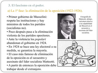 3. El fascismo en el poder.
a) La 1ª fase: la eliminación de la oposición (1922-1926).
• Primer gobierno de Mussolini:
respeta las instituciones y hay
ministros de todos los partidos
(socialistas no).
• Poco después pasa a la eliminación
violenta de los partidos opositores.
• Ante la violencia los popolari
abandonan el gobierno en 1924.
• En 1924 se hace una ley electoral a su
medida, se garantiza la mayoría.
• El caso más famoso de eliminación
de la oposición es el secuestro y
asesinato del líder socialista Matteotti.
• A partir de entonces la oposición debe
trabajar desde el extranjero.
Fotografía de
Matteotti, debajo,
caricatura alusiva
a la culpabilidad
de Mussoli en el
secuestro y
asesinato del líder
socialista.
 