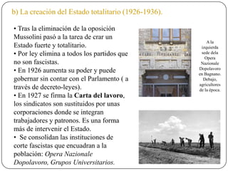 b) La creación del Estado totalitario (1926-1936).
• Tras la eliminación de la oposición
Mussolini pasó a la tarea de crar un
Estado fuerte y totalitario.
• Por ley elimina a todos los partidos que
no son fascistas.
• En 1926 aumenta su poder y puede
gobernar sin contar con el Parlamento ( a
través de decreto-leyes).
• En 1927 se firma la Carta del lavoro,
los sindicatos son sustituidos por unas
corporaciones donde se integran
trabajadores y patronos. Es una forma
más de intervenir el Estado.
• Se consolidan las instituciones de
corte fascistas que encuadran a la
población: Opera Nazionale
Dopolavoro, Grupos Universitarios.
A la
izquierda
sede dela
Opera
Nazionale
Dopolavoro
en Bagnano.
Debajo,
agricultores
de la época.
 
