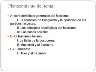 Planteamiento del tema.
 A) características generales del fascismo.
I. La situación de Posguerra y la aparición de los
partidos fascistas.
II. Los principios ideológicos del fascismo.
III. Las bases sociales.
 B) El fascismo italiano.
I. La Italia de la posguerra.
II. Mussolini y el fascismo.
 C) El nazismo.
I. Hitler y el nazismo.
 