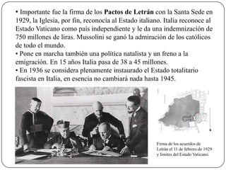 • Importante fue la firma de los Pactos de Letrán con la Santa Sede en
1929, la Iglesia, por fin, reconocía al Estado italiano. Italia reconoce al
Estado Vaticano como país independiente y le da una indemnización de
750 millones de liras. Mussolini se ganó la admiración de los católicos
de todo el mundo.
• Pone en marcha también una política natalista y un freno a la
emigración. En 15 años Italia pasa de 38 a 45 millones.
• En 1936 se considera plenamente instaurado el Estado totalitario
fascista en Italia, en esencia no cambiará nada hasta 1945.
Firma de los acuerdos de
Letrán el 11 de febrero de 1929
y límites del Estado Vaticano.
 