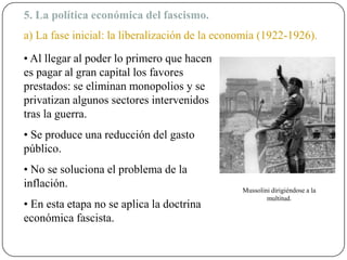 5. La política económica del fascismo.
a) La fase inicial: la liberalización de la economía (1922-1926).
• Al llegar al poder lo primero que hacen
es pagar al gran capital los favores
prestados: se eliminan monopolios y se
privatizan algunos sectores intervenidos
tras la guerra.
• Se produce una reducción del gasto
público.
• No se soluciona el problema de la
inflación.
• En esta etapa no se aplica la doctrina
económica fascista.
Mussolini dirigiéndose a la
multitud.
 