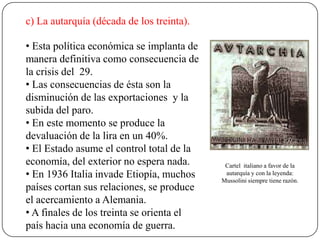c) La autarquía (década de los treinta).
Cartel italiano a favor de la
autarquía y con la leyenda:
Mussolini siempre tiene razón.
• Esta política económica se implanta de
manera definitiva como consecuencia de
la crisis del 29.
• Las consecuencias de ésta son la
disminución de las exportaciones y la
subida del paro.
• En este momento se produce la
devaluación de la lira en un 40%.
• El Estado asume el control total de la
economía, del exterior no espera nada.
• En 1936 Italia invade Etiopía, muchos
países cortan sus relaciones, se produce
el acercamiento a Alemania.
• A finales de los treinta se orienta el
país hacia una economía de guerra.
 