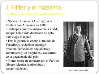I. Hitler y el nazismo.
1. Hitler y la formación del Partido Nazi.
• Nació en Braunau (Austria), en la
frontera con Alemania en 1889.
• Participa como voluntario en la I GM,
aunque había sido declarado no apto.
Esta etapa le marca.
• Tras la guerra se opone al tratado de
Versalles y se declara enemigo
irreconciliable de los socialistas y
comunistas y de los judíos., causantes
de la decadencia del país.
• Pronto entra en contacto con el Partido
Obrero Alemán (antisemitas y
pangermanistas). Adolf Hitler (1889-1945)
 