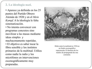 2. La ideología nazi.
• Aparece ya definida en los 25
puntos del Partido Obrero
Alemán de 1920 y en el Mein
Kampf. A la ideología le falta
sistematización.
• No intenta convencer con
programas concretos sino
movilizar a las masas mediante
ideas simples y
machaconamente repetidas.
• El objetivo es saber tocar la
fibra sensible y los instintos
primarios de la multitud. Utiliza
como nadie la radio y los
micrófonos en intervenciones
escenográficamente muy
preparadas.
Hitler entre la multitud en 1934 en
un fondo escenográfico
espectacular. El dominio de los
medios de propaganda fue una
constante.
 