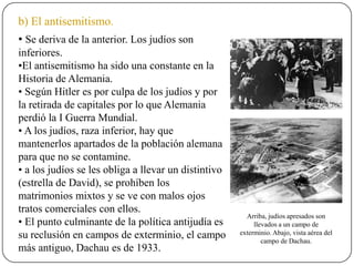b) El antisemitismo.
• Se deriva de la anterior. Los judíos son
inferiores.
•El antisemitismo ha sido una constante en la
Historia de Alemania.
• Según Hitler es por culpa de los judíos y por
la retirada de capitales por lo que Alemania
perdió la I Guerra Mundial.
• A los judíos, raza inferior, hay que
mantenerlos apartados de la población alemana
para que no se contamine.
• a los judíos se les obliga a llevar un distintivo
(estrella de David), se prohíben los
matrimonios mixtos y se ve con malos ojos
tratos comerciales con ellos.
• El punto culminante de la política antijudía es
su reclusión en campos de exterminio, el campo
más antiguo, Dachau es de 1933.
Arriba, judíos apresados son
llevados a un campo de
exterminio. Abajo, vista aérea del
campo de Dachau.
 