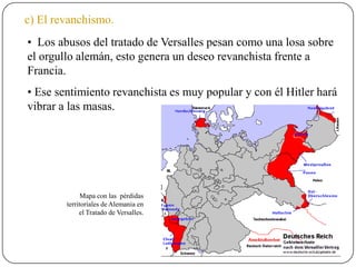 c) El revanchismo.
• Los abusos del tratado de Versalles pesan como una losa sobre
el orgullo alemán, esto genera un deseo revanchista frente a
Francia.
• Ese sentimiento revanchista es muy popular y con él Hitler hará
vibrar a las masas.
Mapa con las pérdidas
territoriales de Alemania en
el Tratado de Versalles.
 