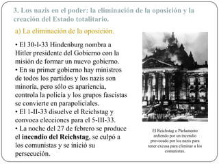 3. Los nazis en el poder: la eliminación de la oposición y la
creación del Estado totalitario.
• El 30-I-33 Hindenburg nombra a
Hitler presidente del Gobierno con la
misión de formar un nuevo gobierno.
• En su primer gobierno hay ministros
de todos los partidos y los nazis son
minoría, pero sólo es apariencia,
controla la policía y los grupos fascistas
se convierte en parapoliciales.
• El 1-II-33 disuelve el Reichstag y
convoca elecciones para el 5-III-33.
• La noche del 27 de febrero se produce
el incendio del Reichstag, se culpó a
los comunistas y se inició su
persecución.
El Reichstag o Parlamento
ardiendo por un incendio
provocado por los nazis para
tener excusa para eliminar a los
comunistas.
a) La eliminación de la oposición.
 