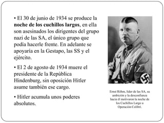 • El 30 de junio de 1934 se produce la
noche de los cuchillos largos, en ella
son asesinados los dirigentes del grupo
nazi de las SA, el único grupo que
podía hacerle frente. En adelante se
apoyaría en la Gestapo, las SS y el
ejército.
• El 2 de agosto de 1934 muere el
presidente de la República
Hindenburg, sin oposición Hitler
asume también ese cargo.
• Hitler acumula unos poderes
absolutos.
Ernst Röhm, líder de las SA, su
ambición y la desconfianza
hacia él motivaron la noche de
los Cuchillos Largo u
Operación Colibrí.
 