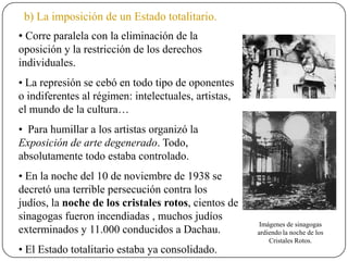 b) La imposición de un Estado totalitario.
• Corre paralela con la eliminación de la
oposición y la restricción de los derechos
individuales.
• La represión se cebó en todo tipo de oponentes
o indiferentes al régimen: intelectuales, artistas,
el mundo de la cultura…
• Para humillar a los artistas organizó la
Exposición de arte degenerado. Todo,
absolutamente todo estaba controlado.
• En la noche del 10 de noviembre de 1938 se
decretó una terrible persecución contra los
judíos, la noche de los cristales rotos, cientos de
sinagogas fueron incendiadas , muchos judíos
exterminados y 11.000 conducidos a Dachau.
• El Estado totalitario estaba ya consolidado.
Imágenes de sinagogas
ardiendo la noche de los
Cristales Rotos.
 